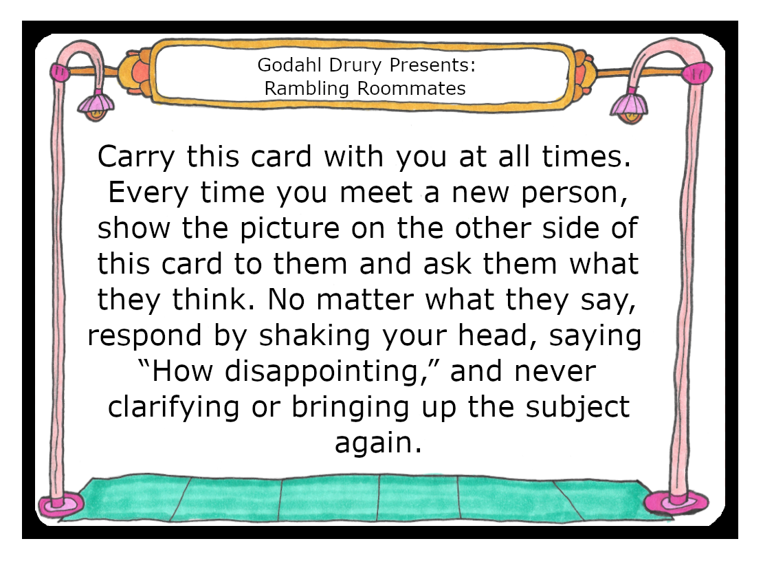 Carry this card with you at all times. When you meet a new person, show the picture on the other side of this card to them and ask them what they think. No matter what they say, respond to them by shaking you head, saying How dissapointing, and never clarifying or bringing up the subject again.